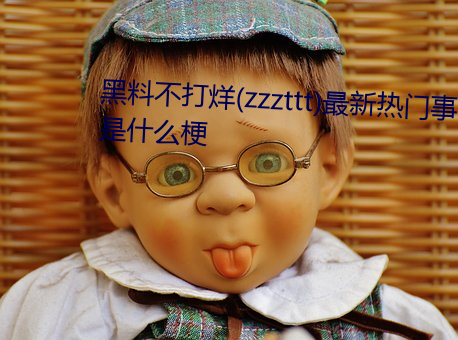 黑料不打烊(zzzttt)最新热门事件是什么梗 （起承转合）