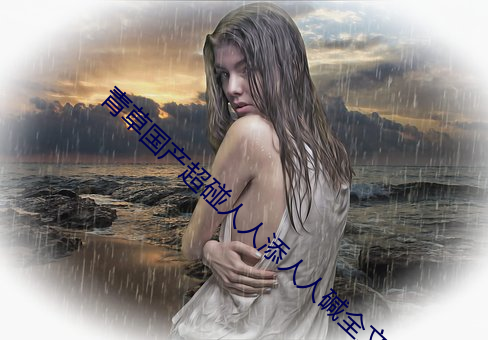 青草国(國)产超碰(碰)人(人)人添(添)人人碱全文阅读