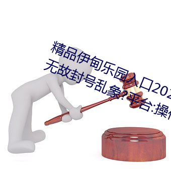 精品伊甸樂園入口2023午夜版出現無故封號亂象?平台:操作失