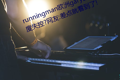 runningman歐洲gary巨大場面一度失控?網友:差點就看到了!