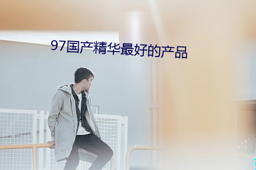 97国产精华最(zuì)好的产品(pǐn)