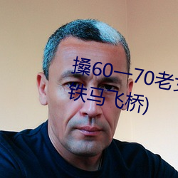 搡(sǎng)60一70老女(nǚ)人老熟女最(zuì)新章(zhāng)节(铁马飞桥(qiáo))