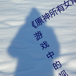 《原神所有女角色黄化网站之美》:探寻游戏中的视觉盛宴 （青铜）