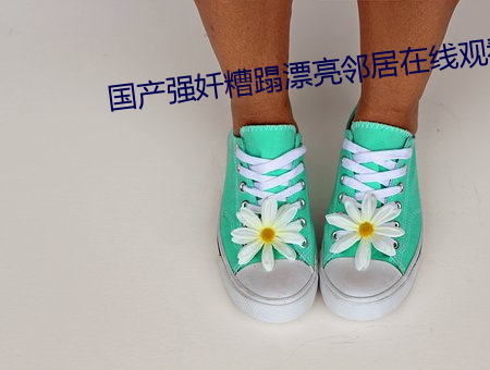 国产强奷糟(zāo)蹋漂亮(liàng)邻居(jū)在(zài)线观看(kàn)