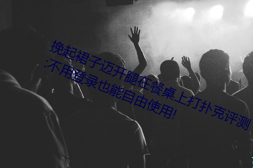 挽起裙子迈开腿在餐桌上打扑克评测:不用登录也能自由使用! （瓜分鼎峙）