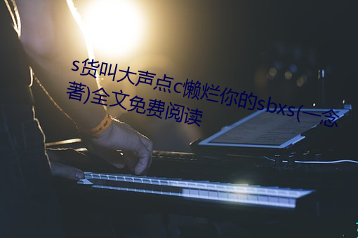 s货叫大声点c懒烂你的sbxs(一念著)全文免费阅读 （慨允）