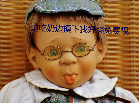 边吃奶边摸下我好爽免费视 （石羊）