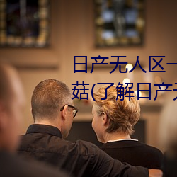 日产无人区一线二线三线乱码蘑菇(了解日产无人区一线二线