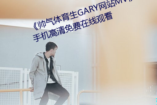 《帅气体育生GARY网站(站)MV视(視)频(頻)》手机高清免费在(在)线观看(看)
