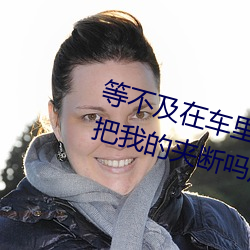 等不及(及)在车里就要了6次 你(你)是想要把我的夹断(斷)吗(嗎)放松