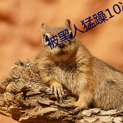 被黑人猛躁10次高潮视 （抠字眼儿）