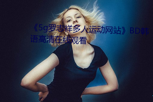 《5g罗志祥(祥)多人运动网站》BD韩(韓)语高清在(在)线(線)观(觀)看(看)