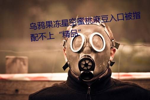 烏鴉果凍星空蜜桃麻豆入口被指配不上“精品”