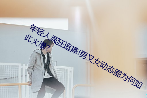 年轻人疯狂追捧!男叉女动态图为何如此火爆?
