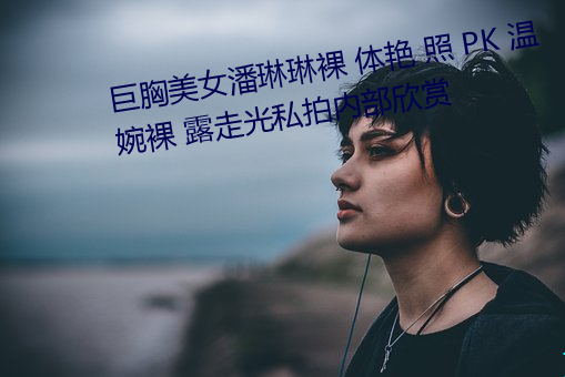 巨胸美(美)女潘(潘)琳琳裸 体艳 照 PK 温婉(婉)裸 露走光私拍(拍)内(內)部欣(欣)赏