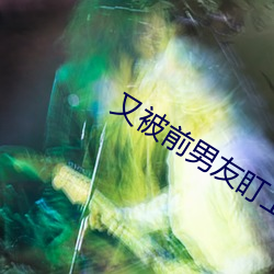 又被(被)前男友盯上了