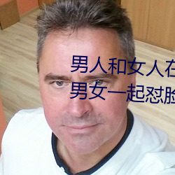 男人(rén)和女人在(zài)一起怼怼怼的大全(男女一起怼脸红合集)