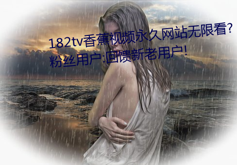 182tv香蕉视频永久网站无限看?粉丝用户:回馈新老用户! （有方）