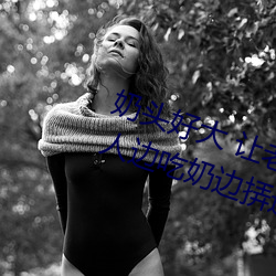 奶头好大 让老子摸摸动态图 口述男人边吃奶边挵进去呻吟