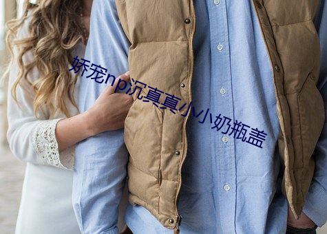 娇宠np沉真真(真)小小(小)奶瓶盖(蓋)