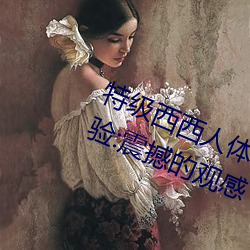 特级西西人体444WWW高清大胆体验:震撼的观感 （马鞭）