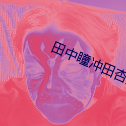 田中瞳冲田杏梨超乳在线播 （遵而勿失）