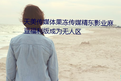 天(天)美传媒体果冻(凍)传媒精(精)东影业麻豆(豆)福(福)利(利)版成为(爲)无(無)人(人)区