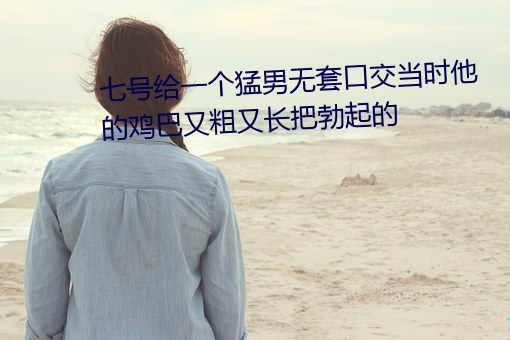 七号给一个猛男无套口交当时他的鸡巴又粗又长把勃起的 （鹬蚌相危）