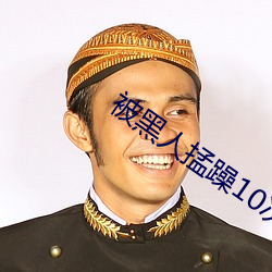被黑人(人)掹躁(躁)10次高(高)潮(潮)