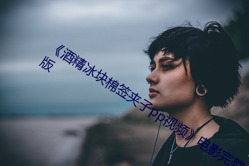 《酒精冰块棉签夹子pp视频》电影完整版 （热水袋）