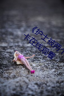 《护士被两个病人伦奷日出白浆》免费不卡在线观看