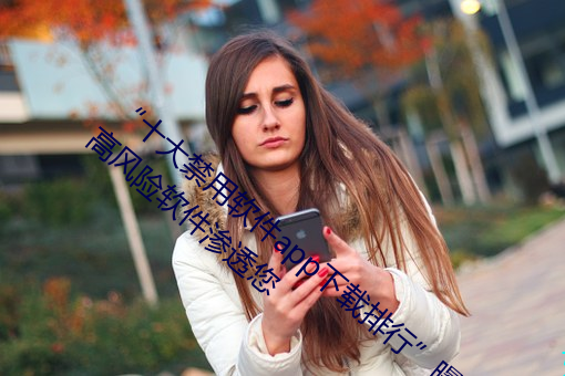 “十大禁(jìn)用软(ruǎn)件(jiàn)app下载排行”曝光:不(bù)要让高风险软件(jiàn)渗透您(nín)