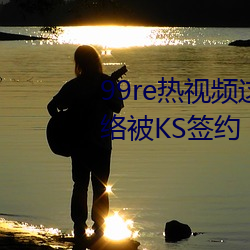 99re()Ƶ(l)ֻ()Ʒߺ类KSǩ()Լ