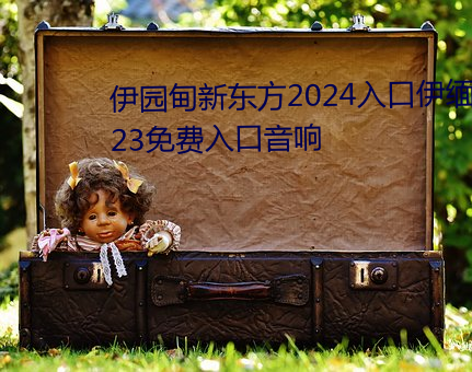伊园甸新东方2024入口伊缅园2023免费入口音响 （暗示）