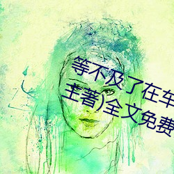 等不及了在车上就弄到了高c(小教主著)全文免费阅读 （惊皇失措）