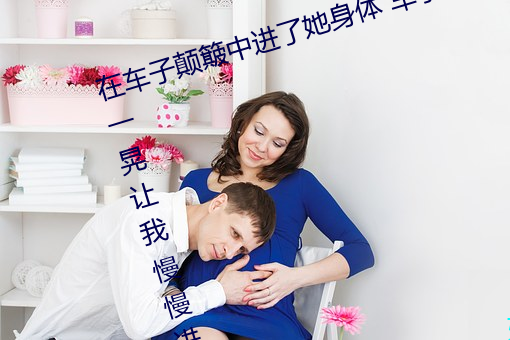 在车子(zi)颠簸中进了她身体 车子一晃一(yī)晃让我慢慢进入(rù)