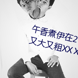 午(wǔ)香煮伊在2022大象视欧美黑(hēi)人又大又粗(cū)XXⅩXX简介(jiè)