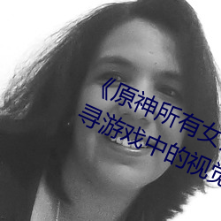 《原(原)神所有女角色黄化网(網)站之美》:探寻游(遊)戏(戲)中的视觉盛宴