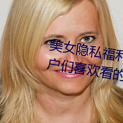 美女隐私福(fú)利网(wǎng)站(zhàn)黄污当然(rán)如果用(yòng)户们喜欢(huān)看的话(huà)