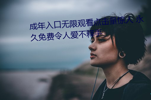 成年入口无限观看点击量惊人 永久免费令人爱不释手 （炫异争奇）