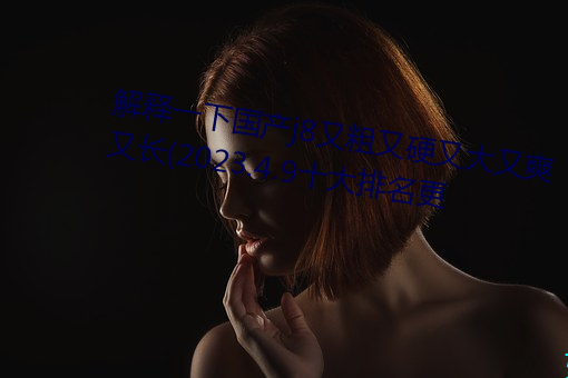 解释一下国产j8又粗又硬又大又爽又长(2023.4.9十大排名更 （刻期）