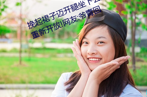 挽起裙子迈开腿坐下去的图片女孩重新开放!网友:爷青回