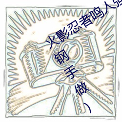 火影忍者鸣人强x纲手(火影忍者鸣人和钢手做) （疙疤）