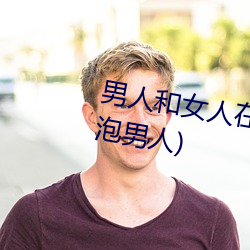 男(nn)人(rn)和女人在一(y)起(qǐ)怼怼怼的(女人泡男人(rén))