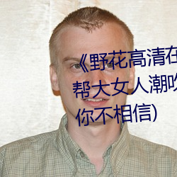 《野花高清在线观看免(miǎn)费观看黑帮(bāng)大女人(rén)潮吹的整个过程(详细到你不(bù)相信)
