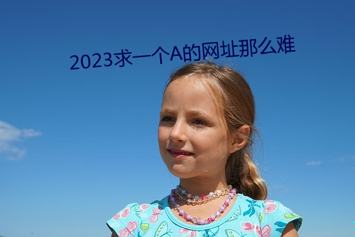 2023求一个A的网(wǎng)址那(nà)么(me)难(nán)