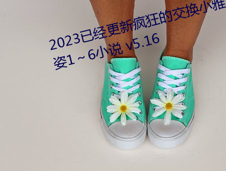 2023已经更(gèng)新(xīn)疯狂的(de)交换小(xiǎo)雅小姿1～6小说 v5.16