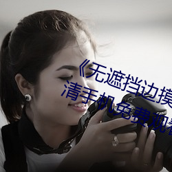 《无遮挡边摸边吃奶边做视频》高清手机免费观看(kàn)