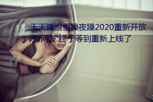 天天躁(zào)恨恨(hèn)躁夜躁2020重新开放了(le)!网友:终于等到(dào)重新(xīn)上线了