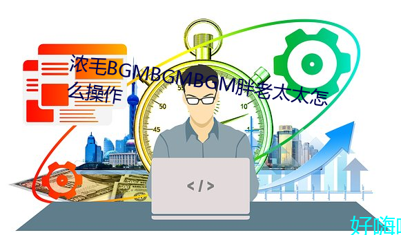 浓毛(毛)BGMBGMBGM胖老(老)太太(太)怎么操作(作)